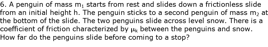 6. A penguin of mass m1 starts from rest and slides down a frictionless slide from an initial height h. The penguin sticks to a second penguin of mass m2 at the bottom of the slide. The two penguins slide across level snow. There is a coefficient of friction characterized by mk between the penguins and snow. How far do the penguins slide before coming to a stop?