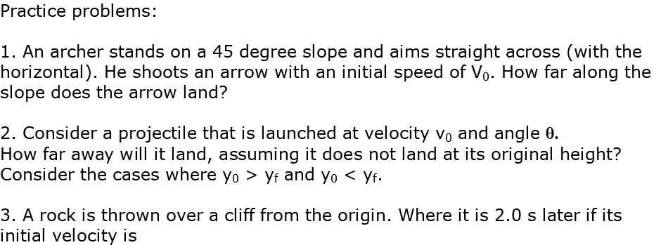 Practice problems: 1. An archer stands on a 45 degree slope and aims straight across (with the horizontal). He shoots an arrow with an initial speed of V0. How far along the slope does the arrow land? 2. Consider a projectile that is launched at velocity v0 and angle q. How far away will it land, assuming it does not land at its original height? Consider the cases where y0 > yf and y0 < yf. 3. A rock is thrown over a cliff from the origin. Where it is 2.0 s later if its initial velocity is 