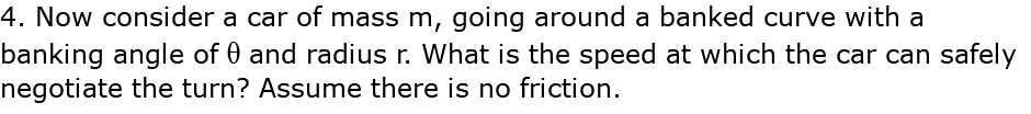 4. Now consider a car of mass m, going around a banked curve with a banking angle of q and radius r. What is the speed at which the car can safely negotiate the turn? Assume there is no friction.