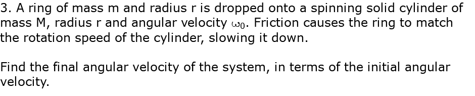 3. A ring of mass m and radius r is dropped onto a spinning solid cylinder of mass M, radius r and angular velocity w0. Friction causes the ring to match the rotation speed of the cylinder, slowing it down. Find the final angular velocity of the system, in terms of the initial angular velocity.