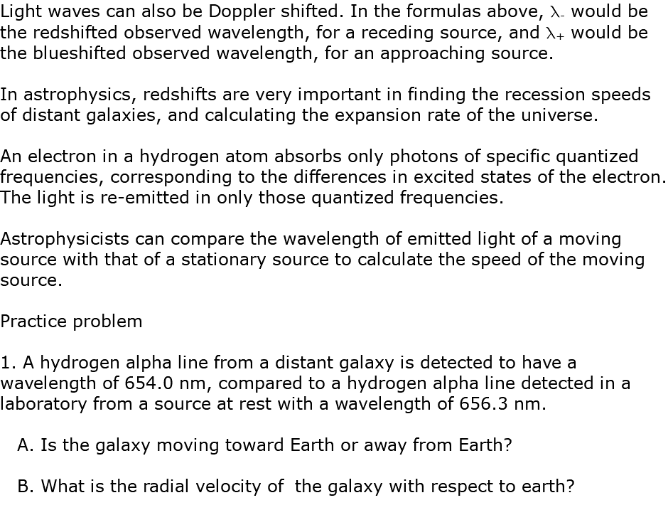 Light waves can also be Doppler shifted. In the formulas above, l- would be the redshifted observed wavelength, for a receding source, and l+ would be the blueshifted observed wavelength, for an approaching source. In astrophysics, redshifts are very important in finding the recession speeds of distant galaxies, and calculating the expansion rate of the universe. An electron in a hydrogen atom absorbs only photons of specific quantized frequencies, corresponding to the differences in excited states of the electron. The light is re-emitted in only those quantized frequencies. Astrophysicists can compare the wavelength of emitted light of a moving source with that of a stationary source to calculate the speed of the moving source. Practice problem 1. A hydrogen alpha line from a distant galaxy is detected to have a wavelength of 654.0 nm, compared to a hydrogen alpha line detected in a laboratory from a source at rest with a wavelength of 656.3 nm. A. Is the galaxy moving toward Earth or away from Earth? B. What is the radial velocity of the galaxy with respect to earth?