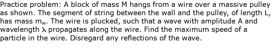 Practice problem: A block of mass M hangs from a wire over a massive pulley as shown. The segment of string between the wall and the pulley, of length L, has mass mw. The wire is plucked, such that a wave with amplitude A and wavelength l propagates along the wire. Find the maximum speed of a particle in the wire. Disregard any reflections of the wave.