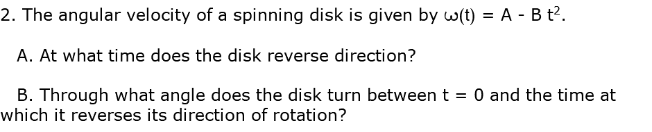 2. The angular velocity of a spinning disk is given by w(t) = A - B t2. A. At what time does the disk reverse direction? B. Through what angle does the disk turn between t = 0 and the time at which it reverses its direction of rotation?