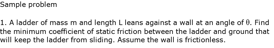 Sample problem 1. A ladder of mass m and length L leans against a wall at an angle of q. Find the minimum coefficient of static friction between the ladder and ground that will keep the ladder from sliding. Assume the wall is frictionless.